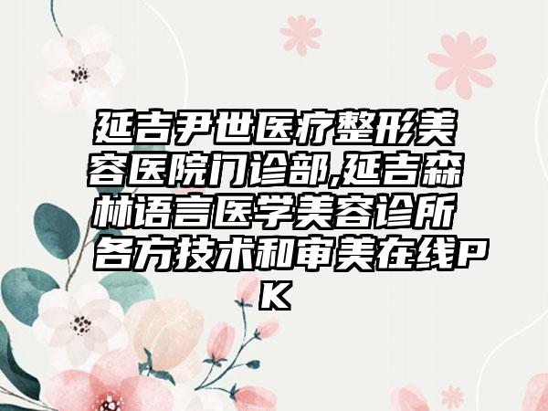 延吉尹世医疗整形美容医院门诊部,延吉森林语言医学美容诊所各方技术和审美在线PK