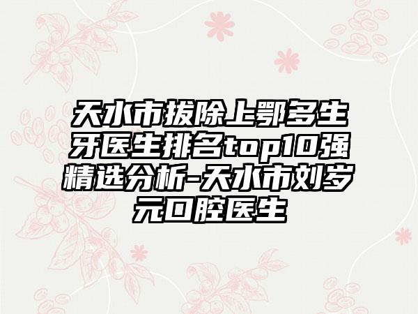 天水市拔除上鄂多生牙医生排名top10强精选分析-天水市刘岁元口腔医生