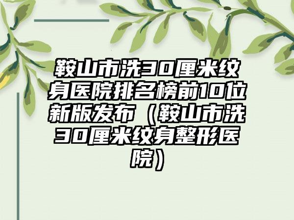 鞍山市洗30厘米纹身医院排名榜前10位新版发布（鞍山市洗30厘米纹身整形医院）