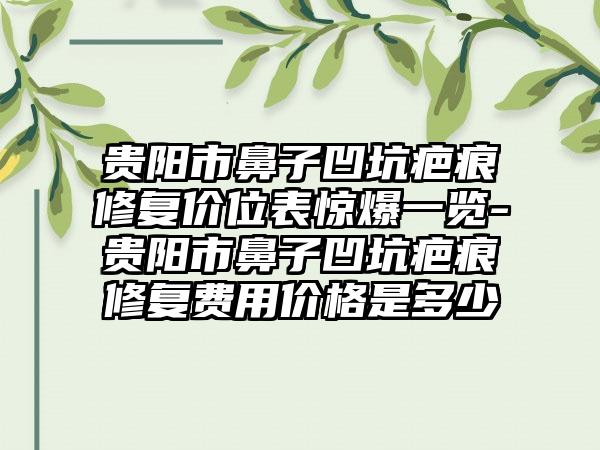 贵阳市鼻子凹坑疤痕修复价位表惊爆一览-贵阳市鼻子凹坑疤痕修复费用价格是多少