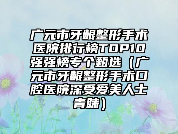 广元市牙龈整形手术医院排行榜TOP10强强榜专个甄选（广元市牙龈整形手术口腔医院深受爱美人士青睐）