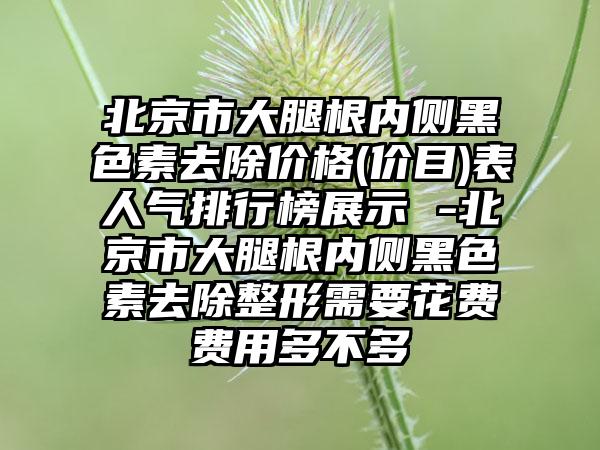 北京市大腿根内侧黑色素去除价格(价目)表人气排行榜展示 -北京市大腿根内侧黑色素去除整形需要花费费用多不多