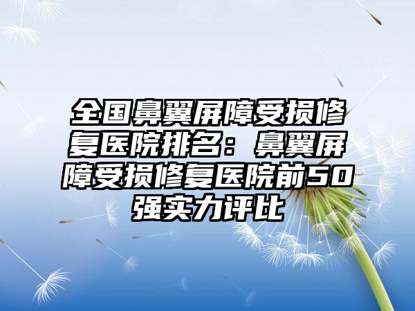 全国鼻翼屏障受损修复医院排名：鼻翼屏障受损修复医院前50强实力评比