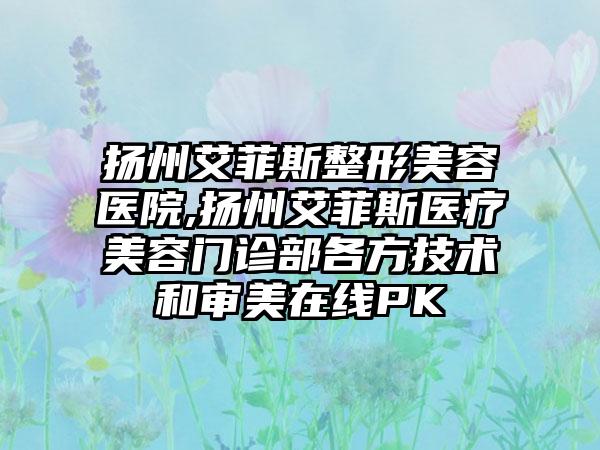 扬州艾菲斯整形美容医院,扬州艾菲斯医疗美容门诊部各方技术和审美在线PK