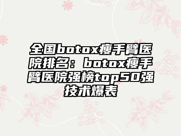 全国botox瘦手臂医院排名：botox瘦手臂医院强榜top50强技术爆表