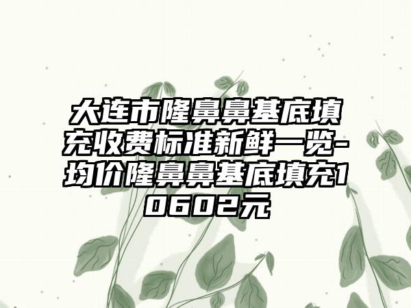 大连市隆鼻鼻基底填充收费标准新鲜一览-均价隆鼻鼻基底填充10602元