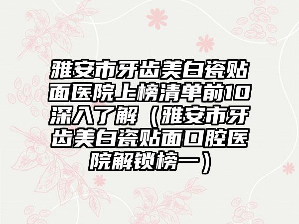 雅安市牙齿美白瓷贴面医院上榜清单前10深入了解（雅安市牙齿美白瓷贴面口腔医院解锁榜一）