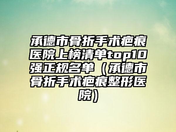 承德市骨折手术疤痕医院上榜清单top10强正规名单（承德市骨折手术疤痕整形医院）