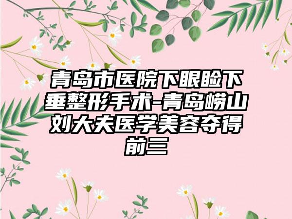 青岛市医院下眼睑下垂整形手术-青岛崂山刘大夫医学美容夺得前三