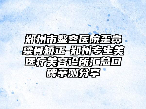 郑州市整容医院歪鼻梁骨矫正-郑州专生美医疗美容诊所汇总口碑亲测分享