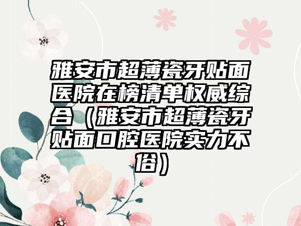 雅安市超薄瓷牙贴面医院在榜清单权威综合（雅安市超薄瓷牙贴面口腔医院实力不俗）