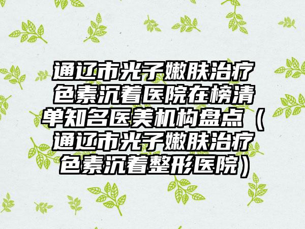 通辽市光子嫩肤治疗色素沉着医院在榜清单知名医美机构盘点（通辽市光子嫩肤治疗色素沉着整形医院）