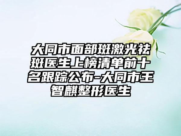 大同市面部斑激光祛斑医生上榜清单前十名跟踪公布-大同市王智麒整形医生