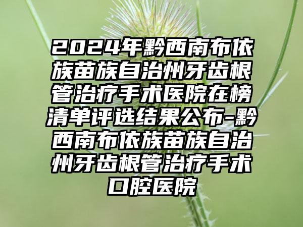 2024年黔西南布依族苗族自治州牙齿根管治疗手术医院在榜清单评选结果公布-黔西南布依族苗族自治州牙齿根管治疗手术口腔医院