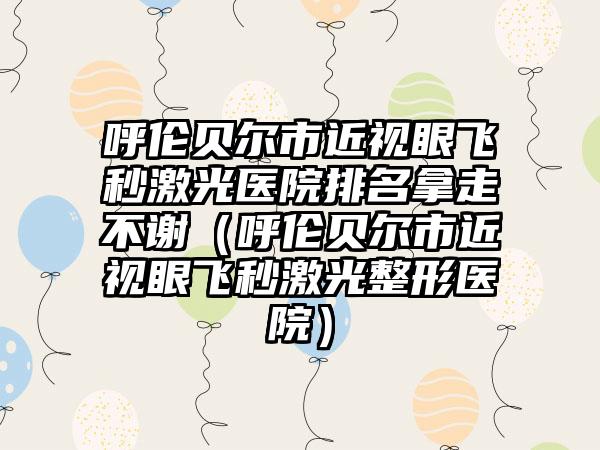 呼伦贝尔市近视眼飞秒激光医院排名拿走不谢（呼伦贝尔市近视眼飞秒激光整形医院）