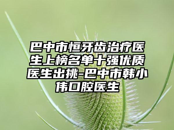 巴中市恒牙齿治疗医生上榜名单十强优质医生出挑-巴中市韩小伟口腔医生