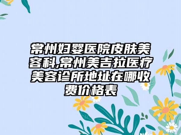 常州妇婴医院皮肤美容科,常州美吉拉医疗美容诊所地址在哪收费价格表