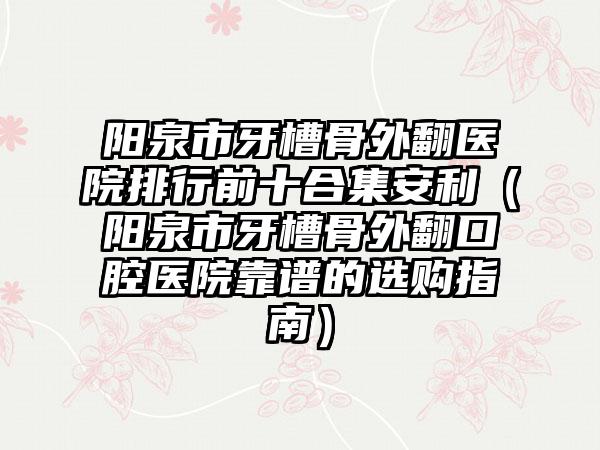 阳泉市牙槽骨外翻医院排行前十合集安利（阳泉市牙槽骨外翻口腔医院靠谱的选购指南）