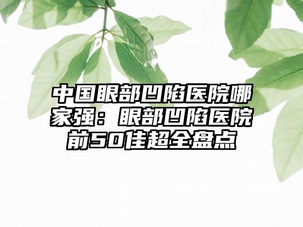 中国眼部凹陷医院哪家强：眼部凹陷医院前50佳超全盘点