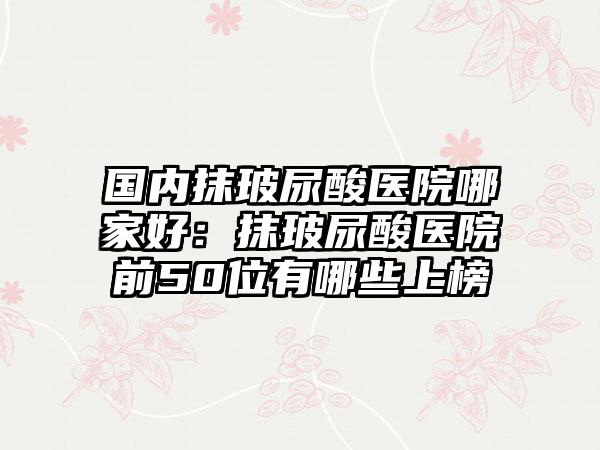 国内抹玻尿酸医院哪家好：抹玻尿酸医院前50位有哪些上榜