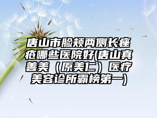 唐山市脸颊两侧长痤疮哪些医院好(唐山真善美（原美仁）医疗美容诊所霸榜第一)