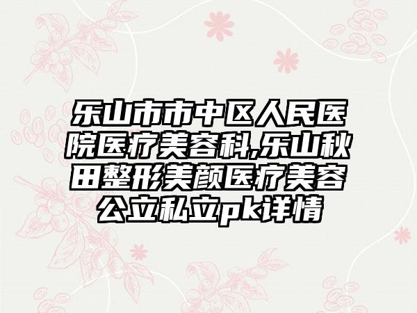 乐山市市中区人民医院医疗美容科,乐山秋田整形美颜医疗美容公立私立pk详情