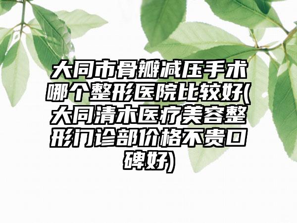 大同市骨瓣减压手术哪个整形医院比较好(大同清木医疗美容整形门诊部价格不贵口碑好)