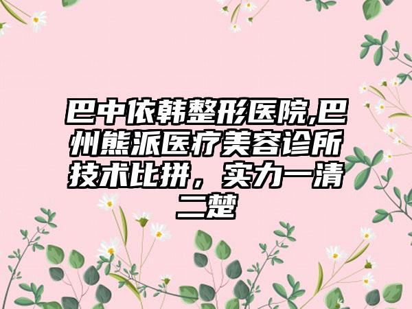 巴中依韩整形医院,巴州熊派医疗美容诊所技术比拼，实力一清二楚