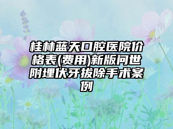 桂林蓝天口腔医院价格表(费用)新版问世附埋伏牙拔除手术案例