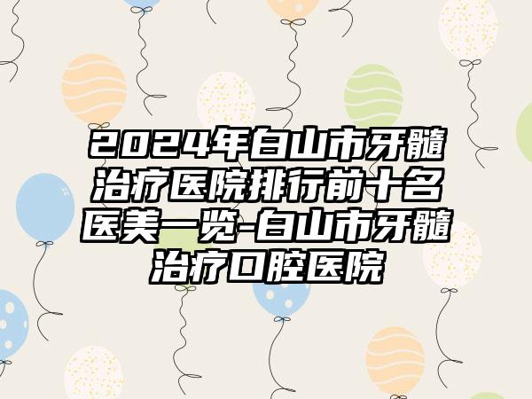 2024年白山市牙髓治疗医院排行前十名医美一览-白山市牙髓治疗口腔医院