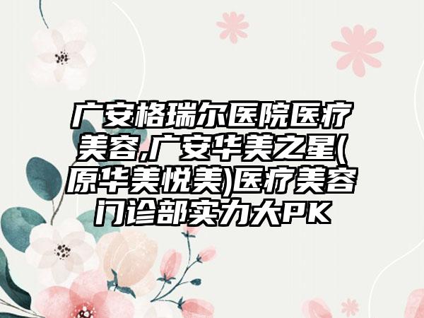 广安格瑞尔医院医疗美容,广安华美之星(原华美悦美)医疗美容门诊部实力大PK