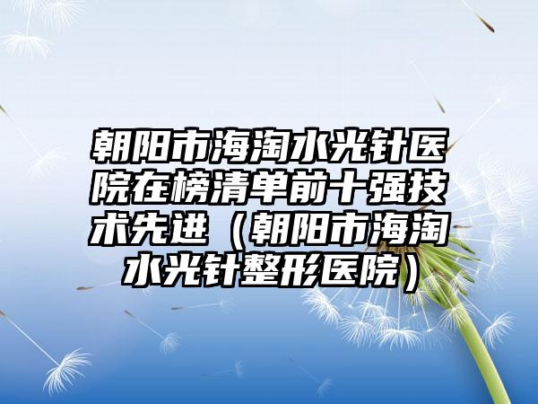 朝阳市海淘水光针医院在榜清单前十强技术先进（朝阳市海淘水光针整形医院）