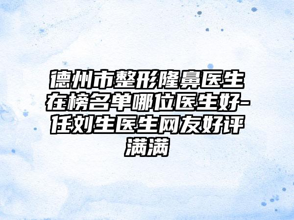 德州市整形隆鼻医生在榜名单哪位医生好-任刘生医生网友好评满满