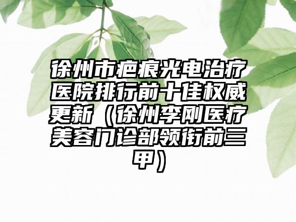 徐州市疤痕光电治疗医院排行前十佳权威更新（徐州李刚医疗美容门诊部领衔前三甲）