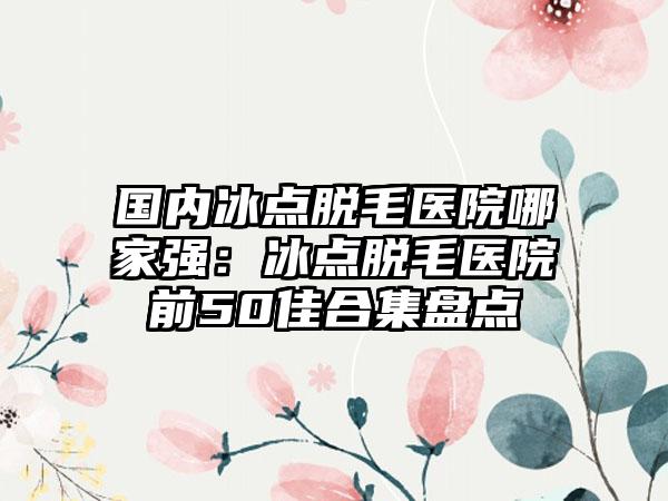 国内冰点脱毛医院哪家强：冰点脱毛医院前50佳合集盘点