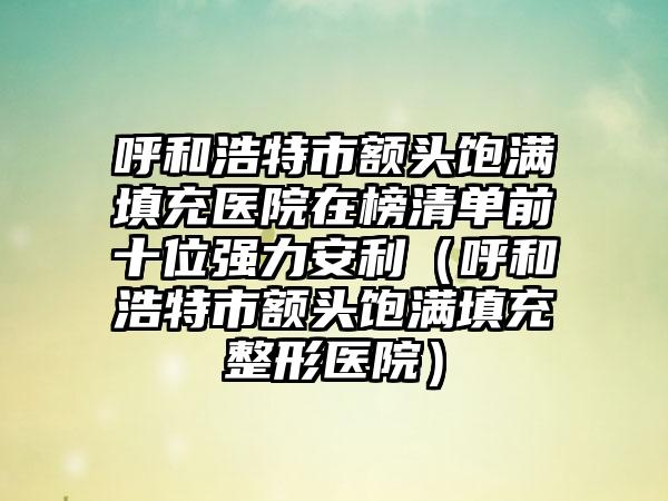 呼和浩特市额头饱满填充医院在榜清单前十位强力安利（呼和浩特市额头饱满填充整形医院）