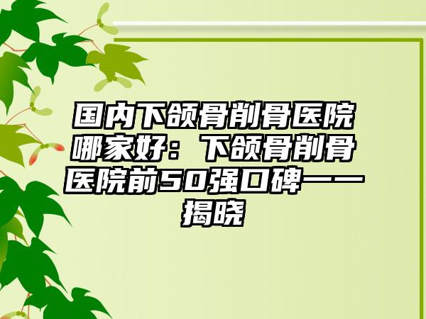 国内下颌骨削骨医院哪家好：下颌骨削骨医院前50强口碑一一揭晓