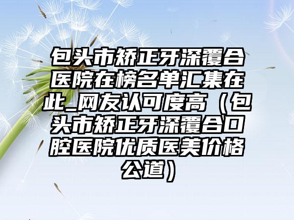 包头市矫正牙深覆合医院在榜名单汇集在此_网友认可度高（包头市矫正牙深覆合口腔医院优质医美价格公道）