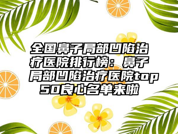 全国鼻子局部凹陷治疗医院排行榜：鼻子局部凹陷治疗医院top50良心名单来啦