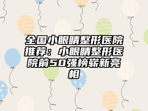 全国小眼睛整形医院推荐：小眼睛整形医院前50强榜崭新亮相