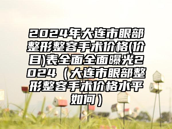 2024年大连市眼部整形整容手术价格(价目)表全面全面曝光2024（大连市眼部整形整容手术价格水平如何）