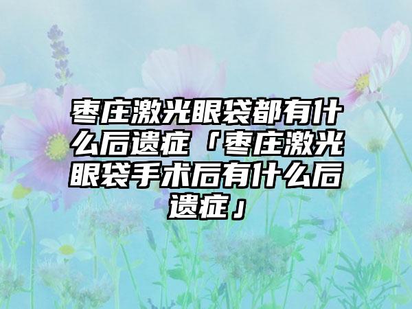 枣庄激光眼袋都有什么后遗症「枣庄激光眼袋手术后有什么后遗症」