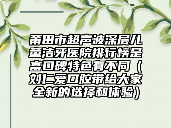 莆田市超声波深层儿童洁牙医院排行榜是富口碑特色有不同（刘仁爱口腔带给大家全新的选择和体验）