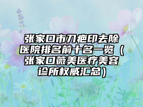 张家口市刀疤印去除医院排名前十名一览（张家口薇美医疗美容诊所权威汇总）