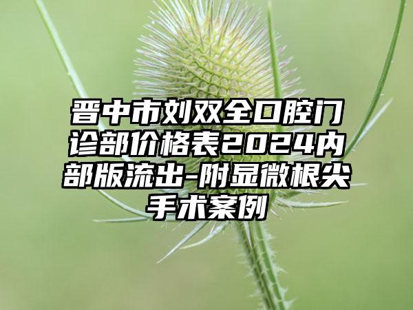 晋中市刘双全口腔门诊部价格表2024内部版流出-附显微根尖手术案例