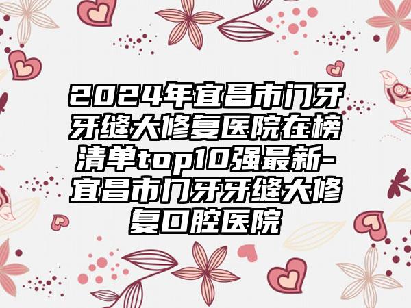 2024年宜昌市门牙牙缝大修复医院在榜清单top10强最新-宜昌市门牙牙缝大修复口腔医院