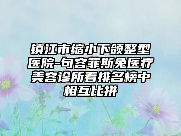 镇江市缩小下颌整型医院-句容菲斯兔医疗美容诊所看排名榜中相互比拼