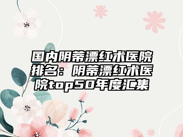 国内阴蒂漂红术医院排名：阴蒂漂红术医院top50年度汇集