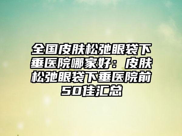 全国皮肤松弛眼袋下垂医院哪家好：皮肤松弛眼袋下垂医院前50佳汇总