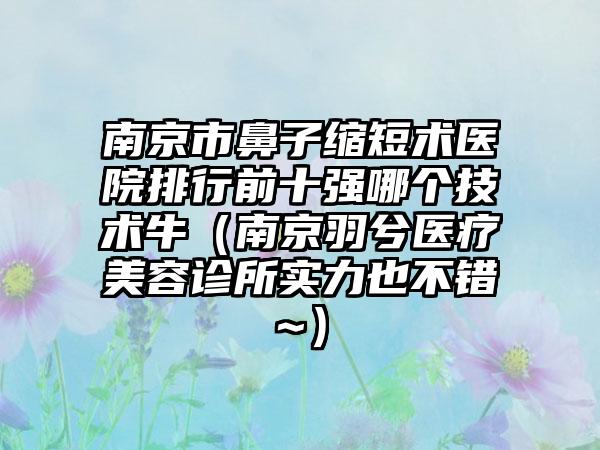 南京市鼻子缩短术医院排行前十强哪个技术牛（南京羽兮医疗美容诊所实力也不错~）